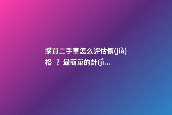 購買二手車怎么評估價(jià)格？最簡單的計(jì)算公式讓你快速估價(jià)